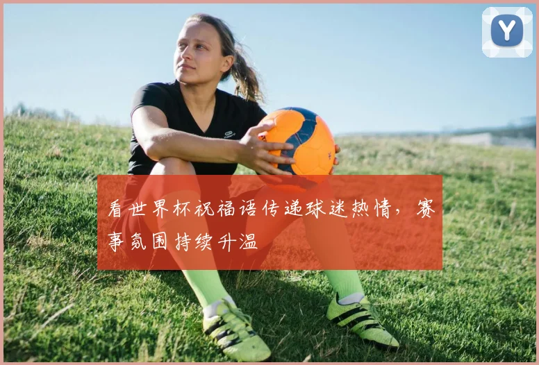 看世界杯祝福语传递球迷热情,赛事氛围持续升温