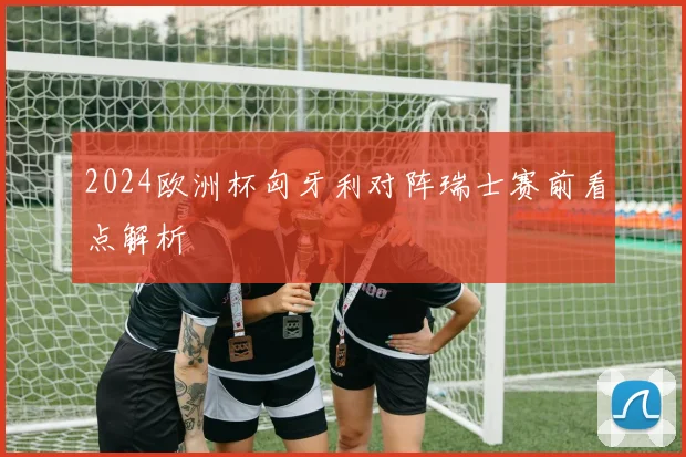 2024欧洲杯匈牙利对阵瑞士赛前看点解析
