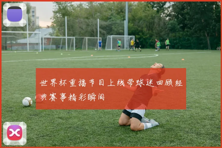 世界杯重播节目上线带球迷回顾经典赛事精彩瞬间