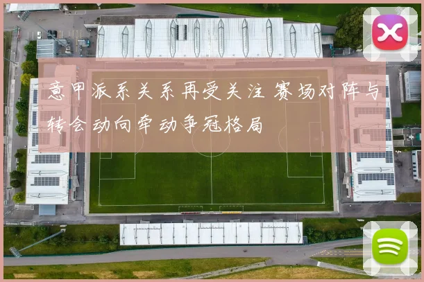 意甲派系关系再受关注 赛场对阵与转会动向牵动争冠格局