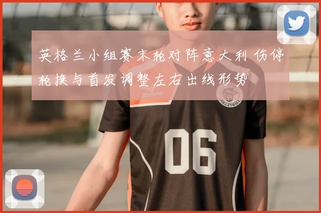 英格兰小组赛末轮对阵意大利 伤停轮换与首发调整左右出线形势