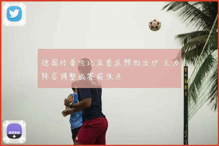 德国对哥伦比亚首发预测出炉 主力阵容调整成赛前焦点
