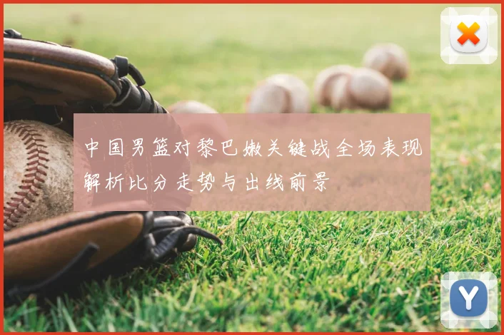 中国男篮对黎巴嫩关键战全场表现解析比分走势与出线前景