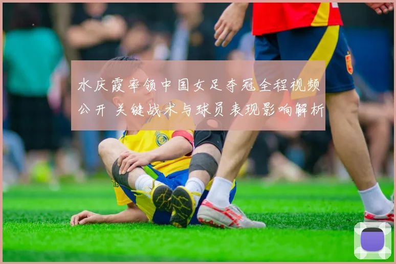水庆霞率领中国女足夺冠全程视频公开 关键战术与球员表现影响解析