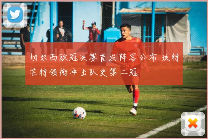 切尔西欧冠决赛首发阵容公布 坎特芒特领衔冲击队史第二冠