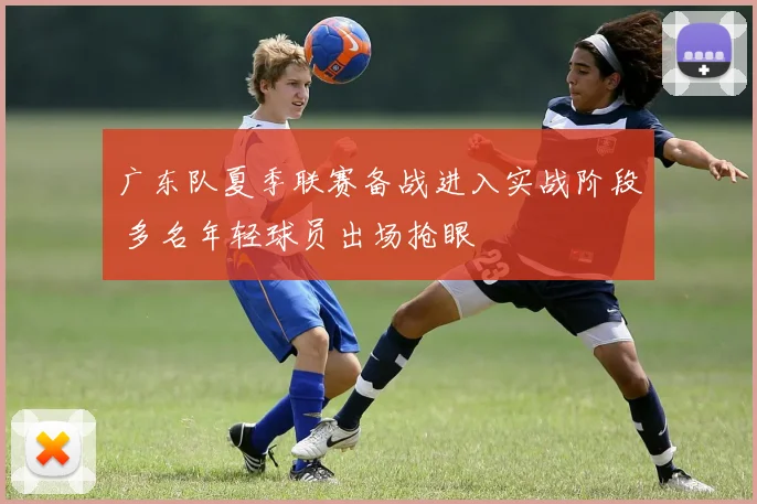 广东队夏季联赛备战进入实战阶段 多名年轻球员出场抢眼