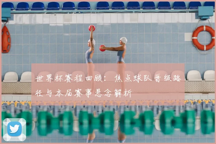 世界杯赛程回顾:焦点球队晋级路径与本届赛事悬念解析