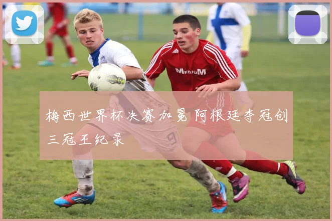 梅西世界杯决赛加冕 阿根廷夺冠创三冠王纪录