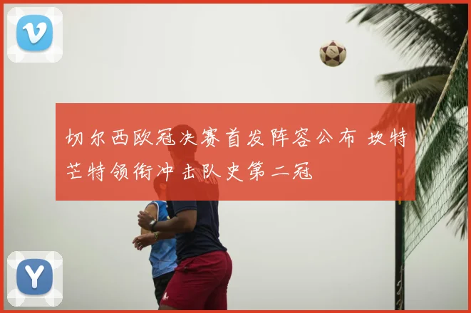 切尔西欧冠决赛首发阵容公布 坎特芒特领衔冲击队史第二冠