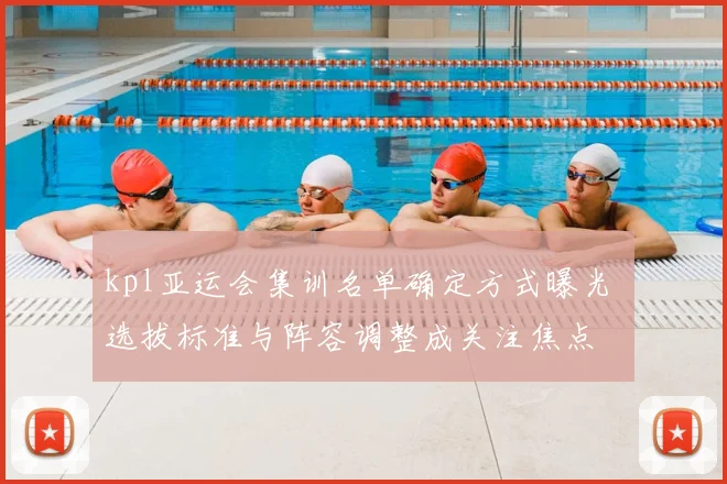 kpl亚运会集训名单确定方式曝光 选拔标准与阵容调整成关注焦点