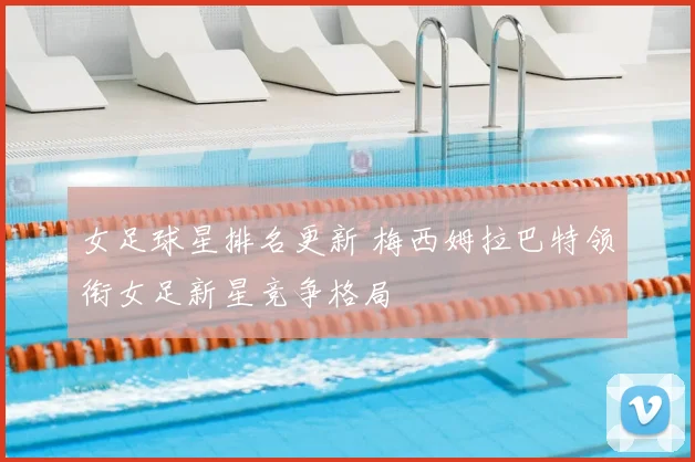 女足球星排名更新 梅西姆拉巴特领衔女足新星竞争格局