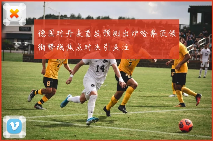德国对丹麦首发预测出炉哈弗茨领衔锋线焦点对决引关注
