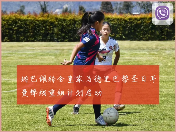 姆巴佩转会皇家马德里巴黎圣日耳曼锋线重组计划启动