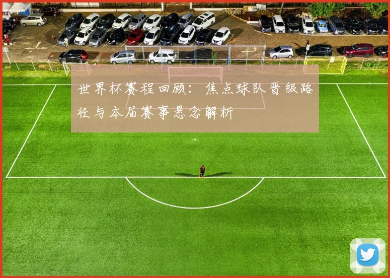 世界杯赛程回顾：焦点球队晋级路径与本届赛事悬念解析