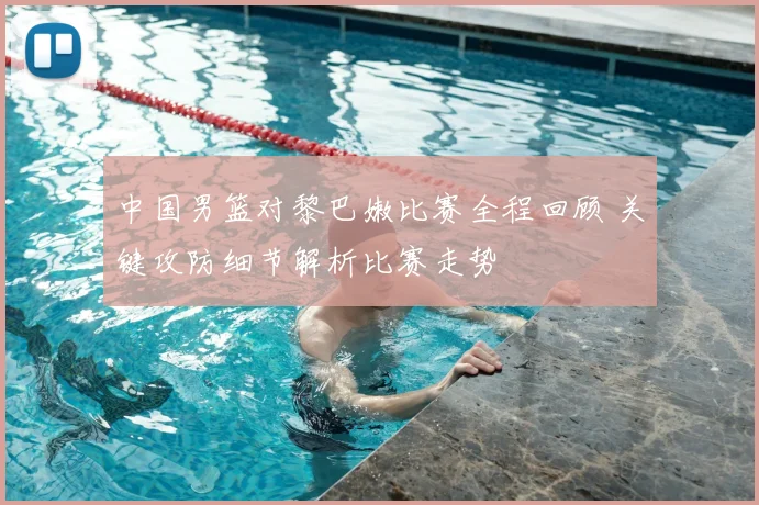 中国男篮对黎巴嫩比赛全程回顾 关键攻防细节解析比赛走势