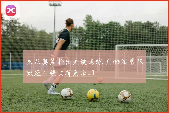 米尼奥莱扑出关键点球 利物浦晋级欧冠八强仍有悬念_1
