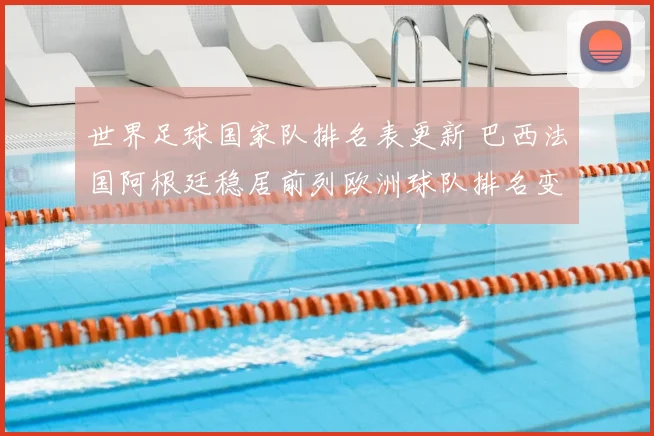 世界足球国家队排名表更新 巴西法国阿根廷稳居前列欧洲球队排名变化明显