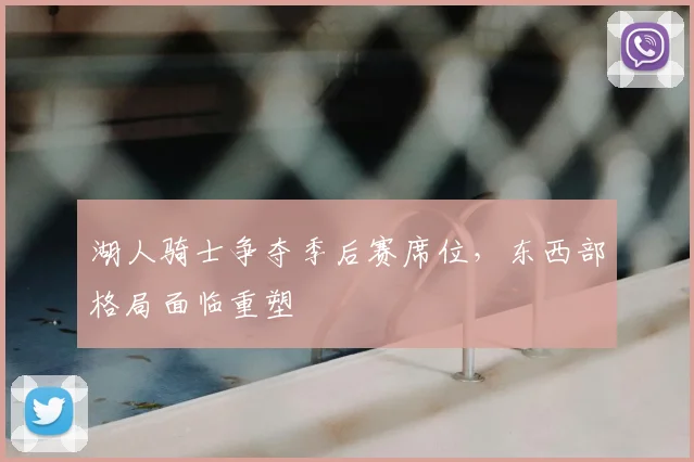 湖人骑士争夺季后赛席位,东西部格局面临重塑