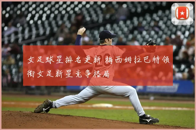 女足球星排名更新 梅西姆拉巴特领衔女足新星竞争格局