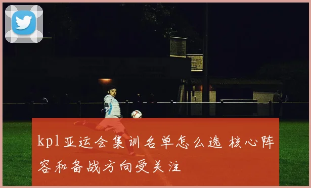 kpl亚运会集训名单怎么选 核心阵容和备战方向受关注