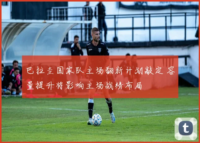 巴拉圭国家队主场翻新计划敲定 容量提升将影响主场战绩布局