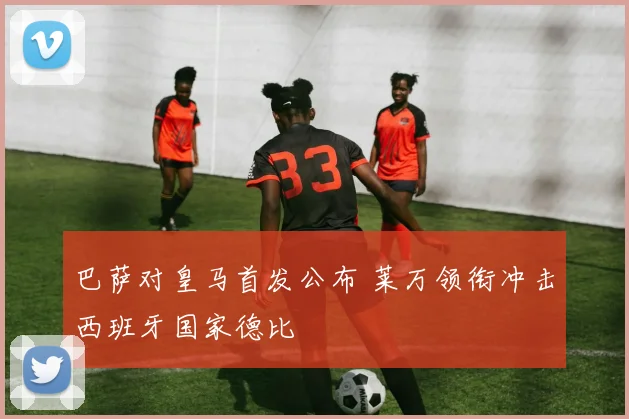 巴萨对皇马首发公布 莱万领衔冲击西班牙国家德比