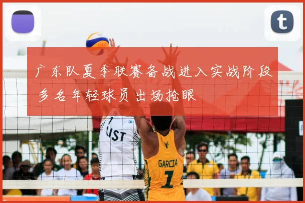 广东队夏季联赛备战进入实战阶段 多名年轻球员出场抢眼