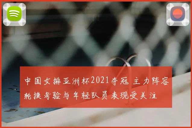 中国女排亚洲杯2021夺冠 主力阵容轮换考验与年轻队员表现受关注
