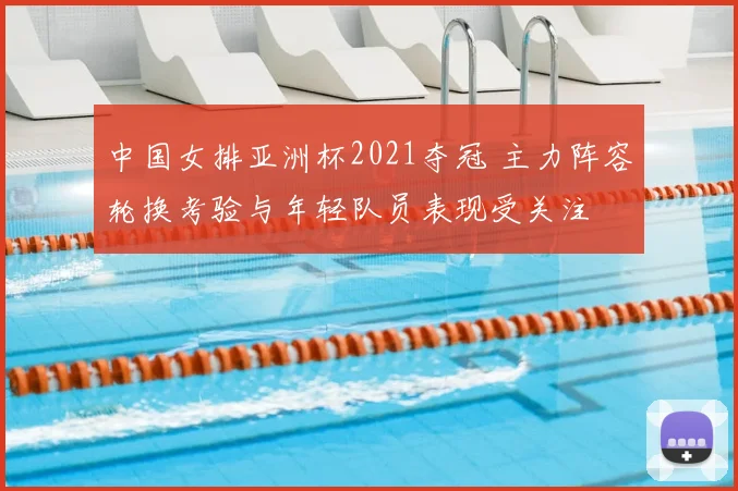 中国女排亚洲杯2021夺冠 主力阵容轮换考验与年轻队员表现受关注