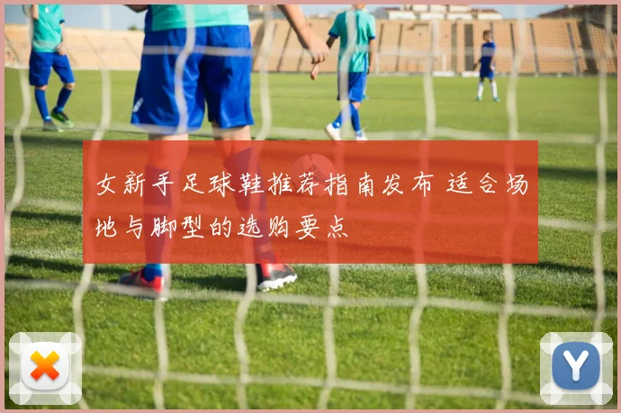 女新手足球鞋推荐指南发布 适合场地与脚型的选购要点