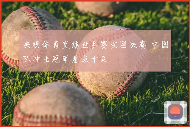 央视体育直播世乒赛女团决赛 中国队冲击冠军看点十足