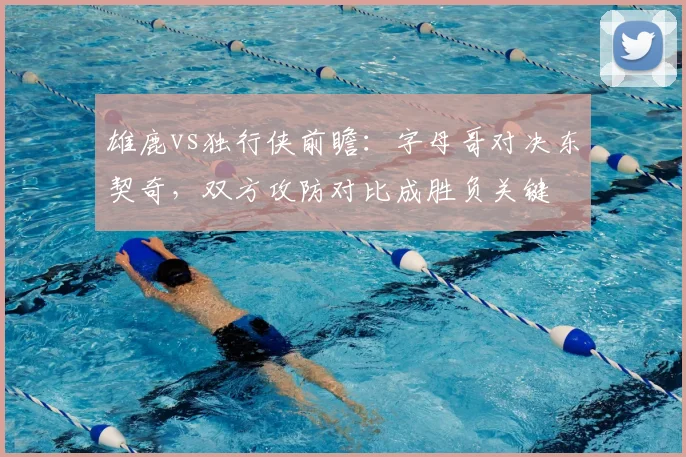雄鹿vs独行侠前瞻：字母哥对决东契奇，双方攻防对比成胜负关键