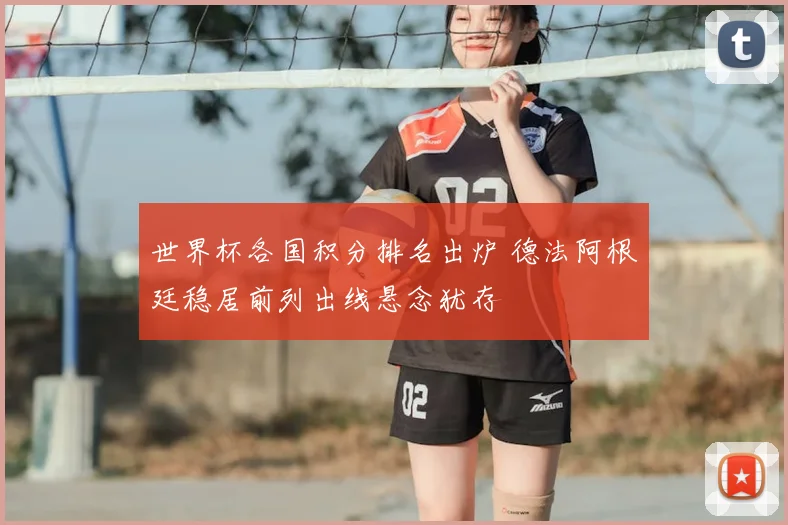 世界杯各国积分排名出炉 德法阿根廷稳居前列出线悬念犹存