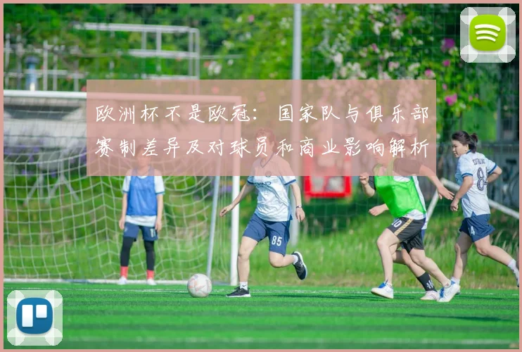 欧洲杯不是欧冠：国家队与俱乐部赛制差异及对球员和商业影响解析