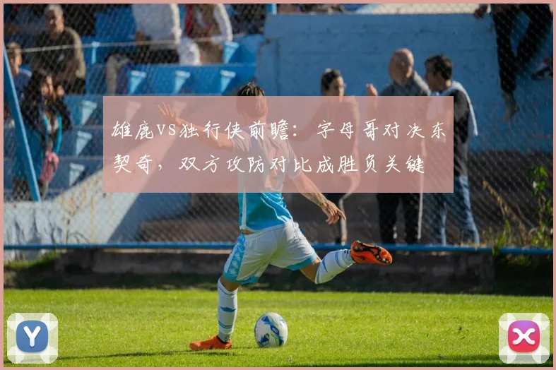 雄鹿vs独行侠前瞻：字母哥对决东契奇，双方攻防对比成胜负关键