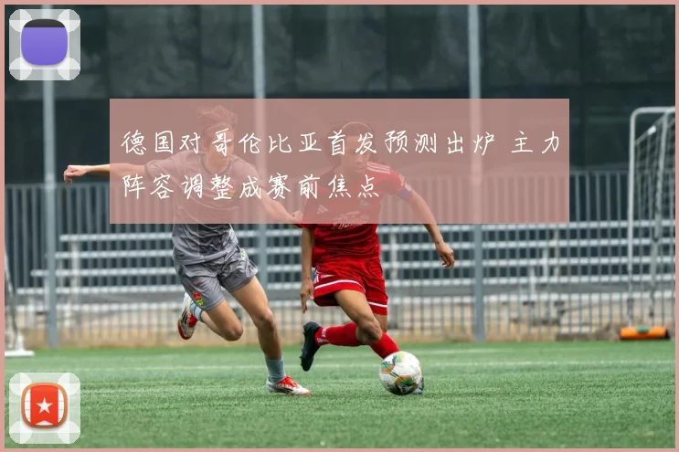德国对哥伦比亚首发预测出炉 主力阵容调整成赛前焦点