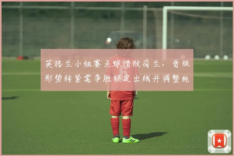 英格兰小组赛点球惜败荷兰，晋级形势转紧需争胜锁定出线并调整轮换