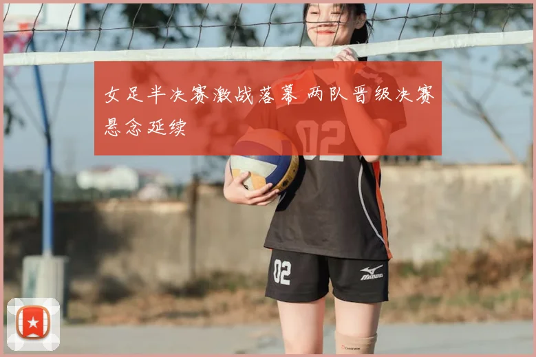 女足半决赛激战落幕 两队晋级决赛悬念延续