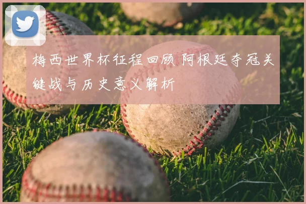 梅西世界杯征程回顾 阿根廷夺冠关键战与历史意义解析