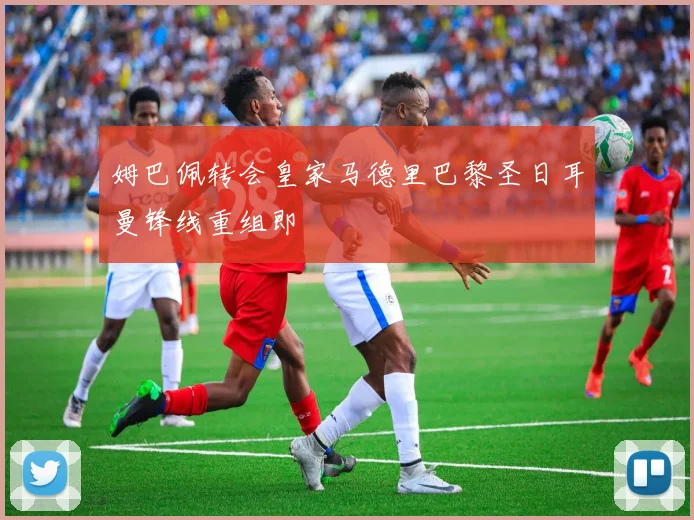 姆巴佩转会皇家马德里巴黎圣日耳曼锋线重组即