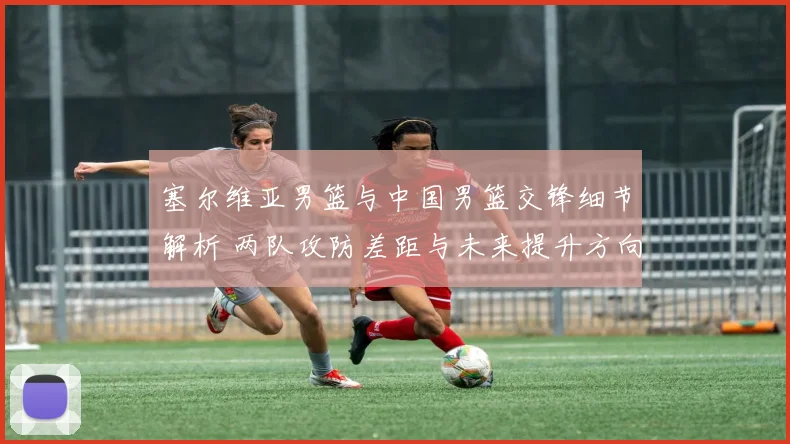 塞尔维亚男篮与中国男篮交锋细节解析 两队攻防差距与未来提升方向